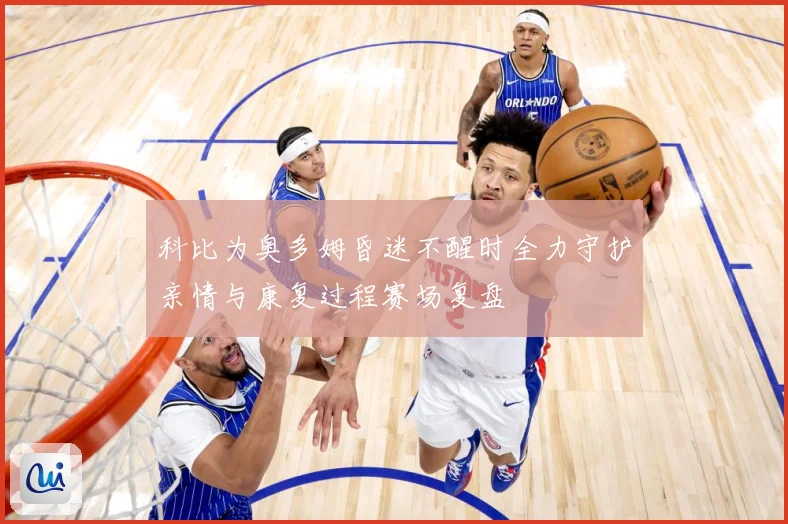 科比为奥多姆昏迷不醒时全力守护亲情与康复过程赛场复盘