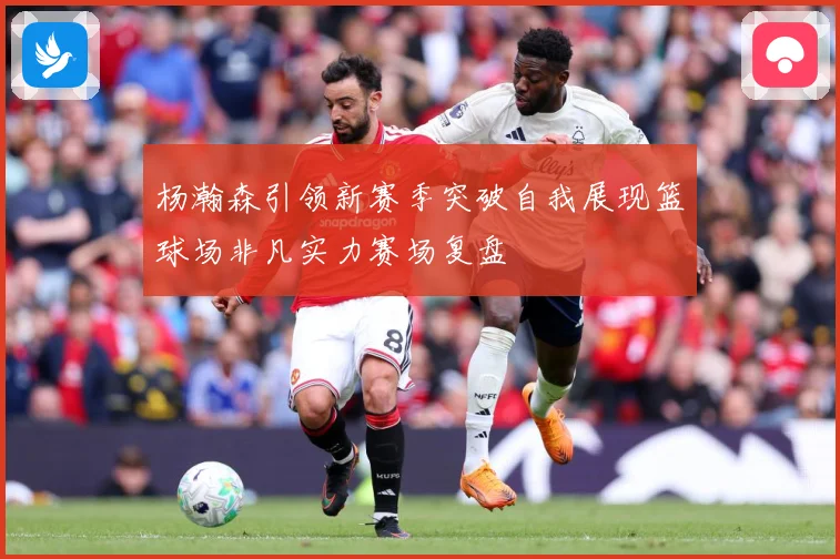 杨瀚森引领新赛季突破自我展现篮球场非凡实力赛场复盘