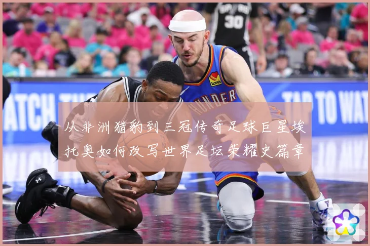 从非洲猎豹到三冠传奇足球巨星埃托奥如何改写世界足坛荣耀史篇章战术观察