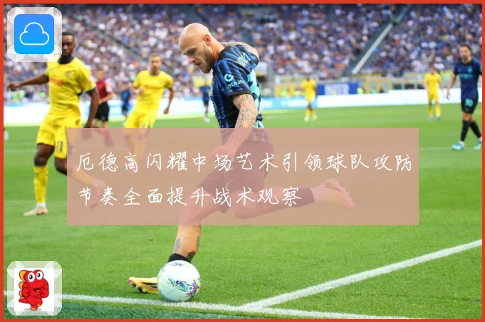 厄德高闪耀中场艺术引领球队攻防节奏全面提升战术观察