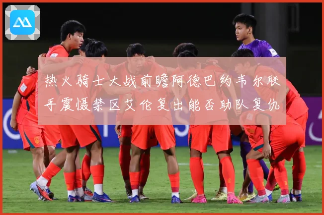 热火骑士大战前瞻阿德巴约韦尔联手震慑禁区艾伦复出能否助队复仇赛场复盘