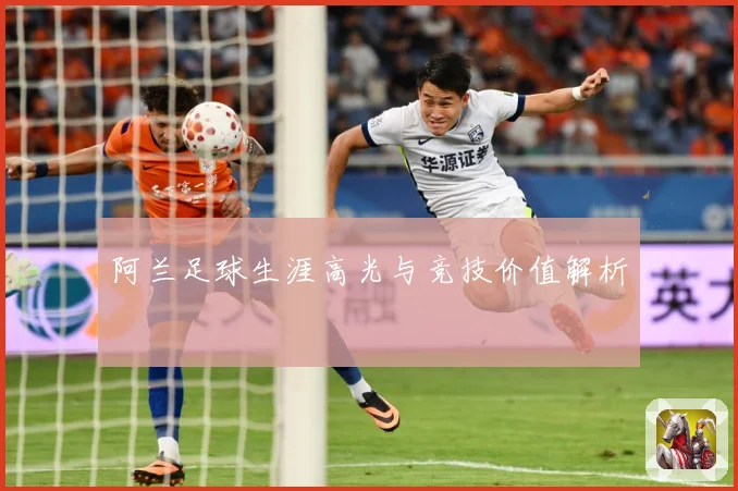 阿兰足球生涯高光与竞技价值解析