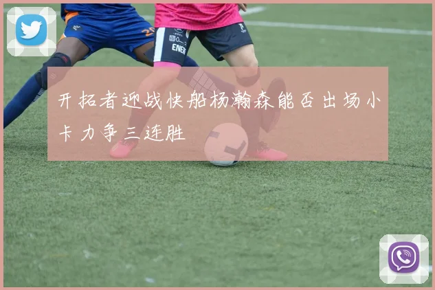 开拓者迎战快船杨瀚森能否出场小卡力争三连胜