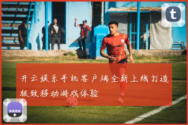 开云娱乐手机客户端全新上线打造极致移动游戏体验
