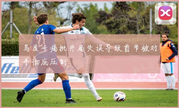 乌度卡痛批开局失误导致首节被对手彻底压制