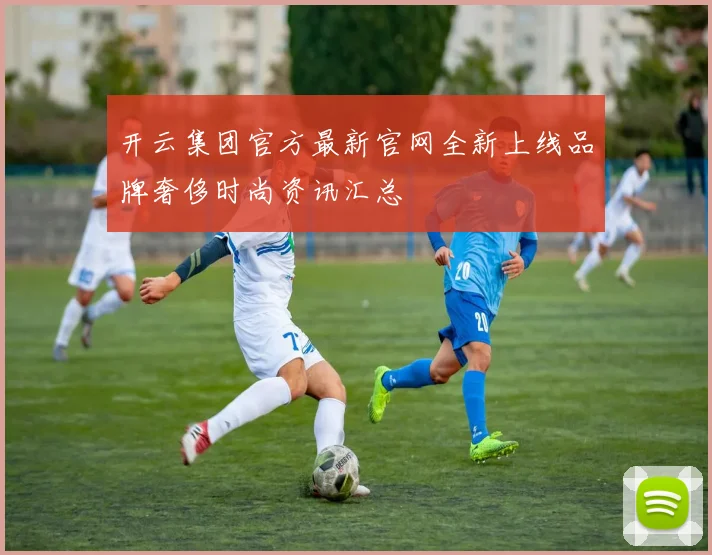 开云集团官方最新官网全新上线品牌奢侈时尚资讯汇总