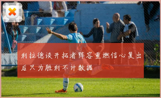 利拉德谈开拓者阵容重燃信心复出后只为胜利不计数据
