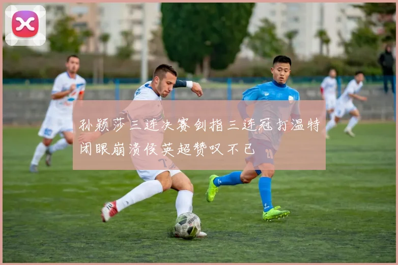 孙颖莎三连决赛剑指三连冠打温特闭眼崩溃侯英超赞叹不已