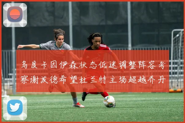 乌度卡因伊森状态低迷调整阵容考察谢泼德希望杜兰特主场超越乔丹