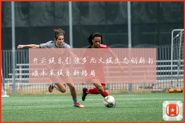 开云娱乐引领多元文娱生态创新打造未来娱乐新格局