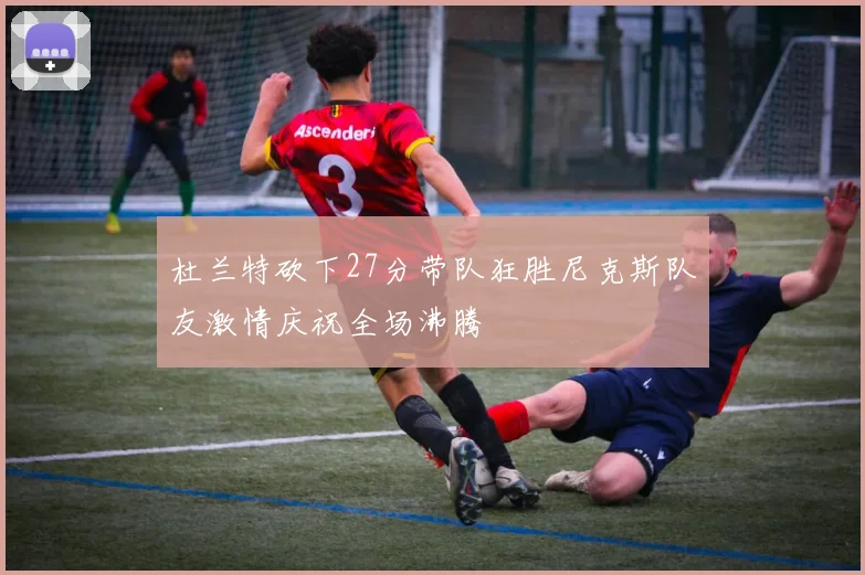 杜兰特砍下27分带队狂胜尼克斯队友激情庆祝全场沸腾