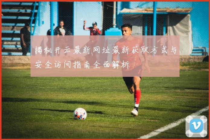 揭秘开云最新网址最新获取方式与安全访问指南全面解析